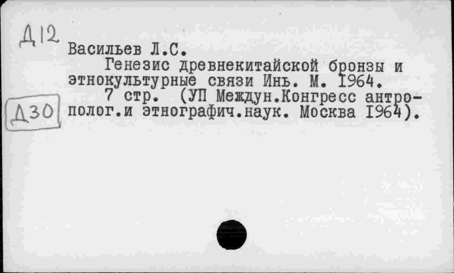 ﻿ДІ2.
Васильєв Л.С.
Дз°
Генезис древнекитайской бронзы и этнокультурные связи Инь. М. 1964.
7 стр. (УП Междун.Конгресс антрополог, и этнография.наук. Москва 1964).